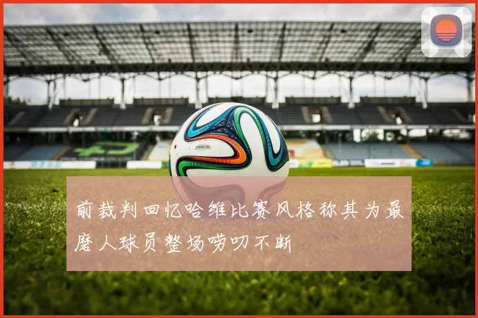 前裁判回忆哈维比赛风格称其为最磨人球员整场唠叨不断