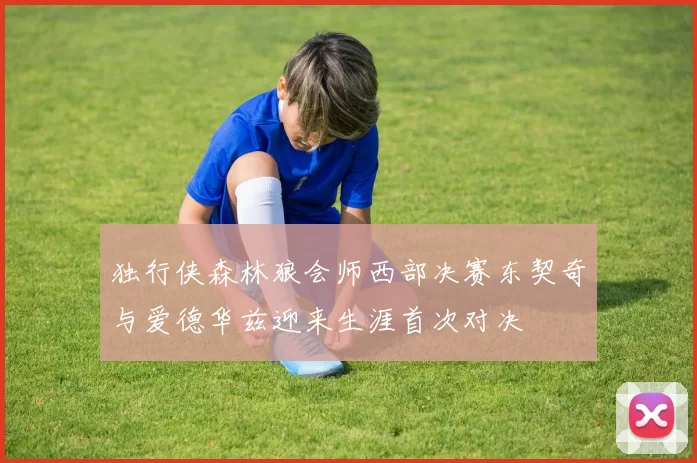 独行侠森林狼会师西部决赛东契奇与爱德华兹迎来生涯首次对决