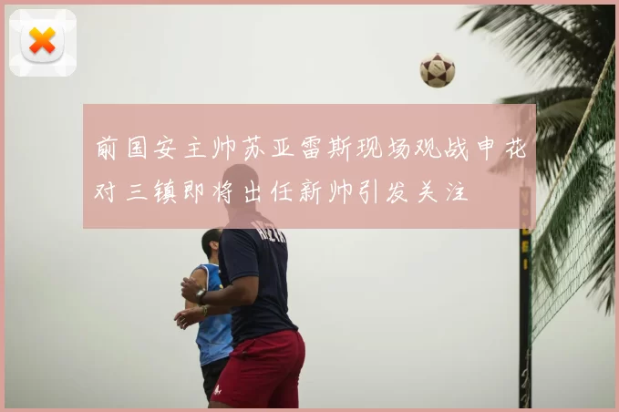 前国安主帅苏亚雷斯现场观战申花对三镇即将出任新帅引发关注