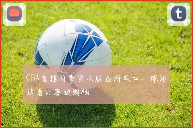 CBA直播间带货衣服成新风口,球迷边看比赛边购物