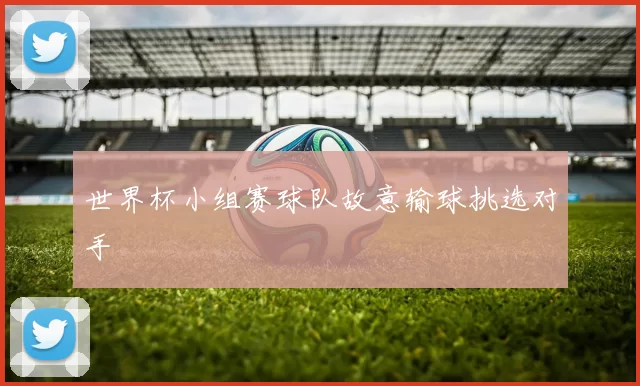 世界杯小组赛球队故意输球挑选对手