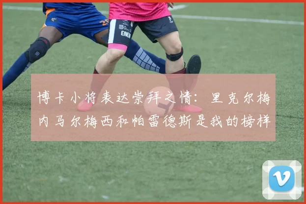 博卡小将表达崇拜之情:里克尔梅内马尔梅西和帕雷德斯是我的榜样
