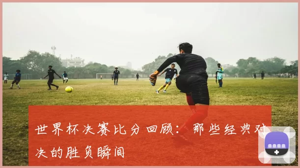 世界杯决赛比分回顾:那些经典对决的胜负瞬间