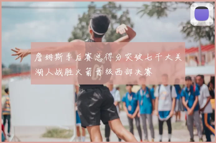 詹姆斯季后赛总得分突破七千大关湖人战胜火箭晋级西部决赛
