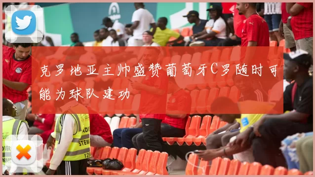克罗地亚主帅盛赞葡萄牙C罗随时可能为球队建功