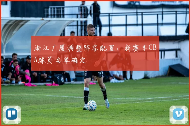 浙江广厦调整阵容配置,新赛季CBA球员名单确定