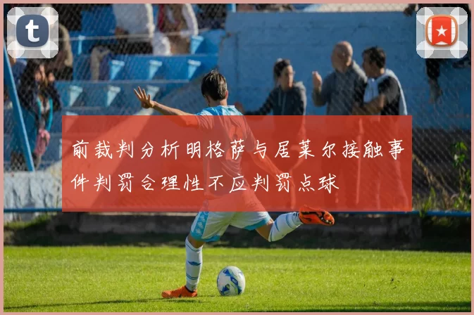 前裁判分析明格萨与居莱尔接触事件判罚合理性不应判罚点球