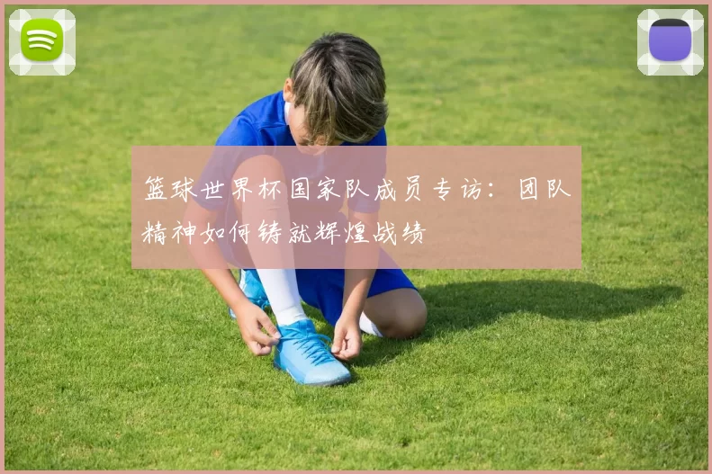 篮球世界杯国家队成员专访:团队精神如何铸就辉煌战绩