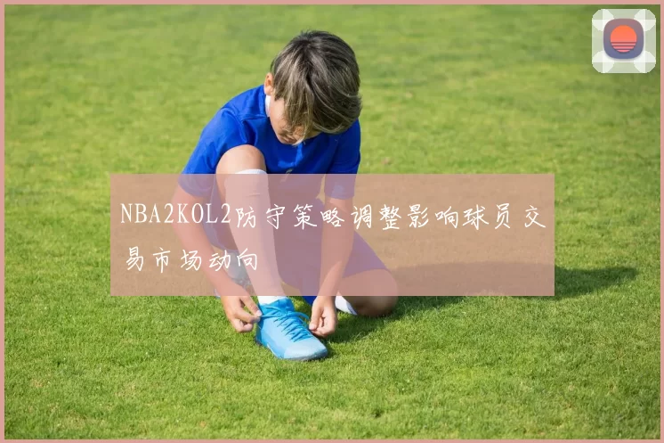 NBA2KOL2防守策略调整影响球员交易市场动向