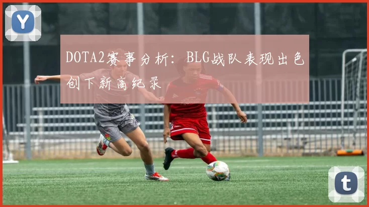 DOTA2赛事分析：BLG战队表现出色创下新高纪录