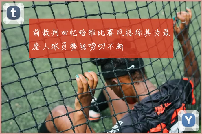 前裁判回忆哈维比赛风格称其为最磨人球员整场唠叨不断
