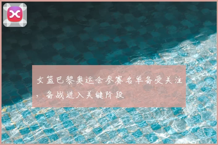 女篮巴黎奥运会参赛名单备受关注,备战进入关键阶段