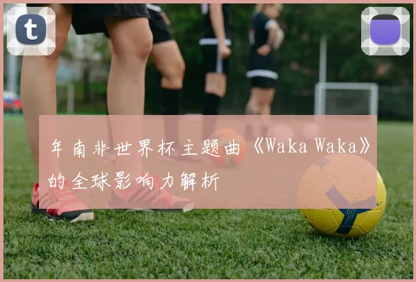 年南非世界杯主题曲《Waka Waka》的全球影响力解析