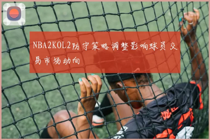 NBA2KOL2防守策略调整影响球员交易市场动向