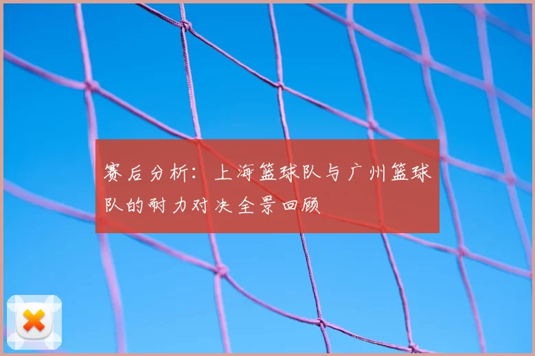 赛后分析：上海篮球队与广州篮球队的耐力对决全景回顾
